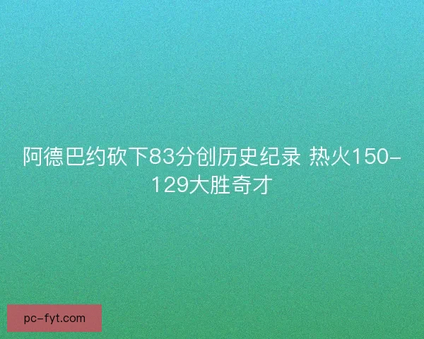阿德巴约砍下83分创历史纪录 热火150-129大胜奇才
