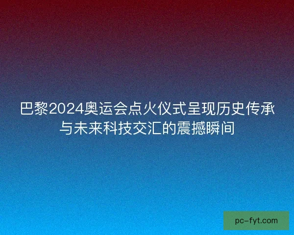 巴黎2024奥运会点火仪式呈现历史传承与未来科技交汇的震撼瞬间