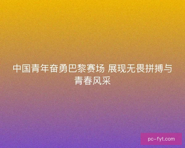 中国青年奋勇巴黎赛场 展现无畏拼搏与青春风采