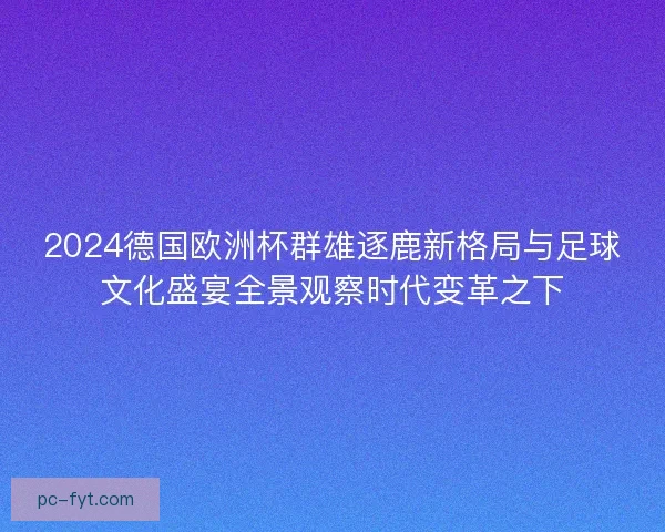 2024德国欧洲杯群雄逐鹿新格局与足球文化盛宴全景观察时代变革之下